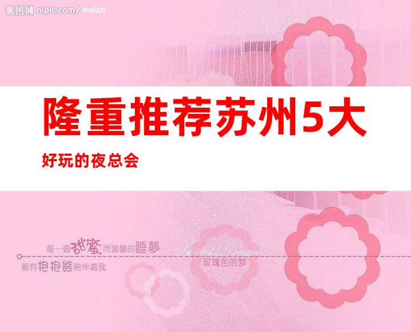 隆重推荐:苏州5大好玩的夜总会KTV预订+消费档次排名