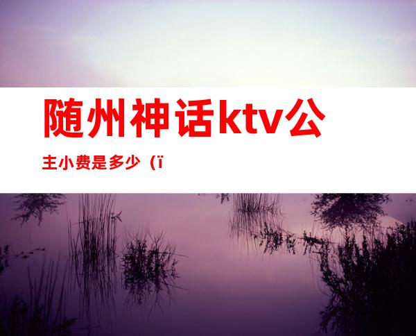 随州神话ktv公主小费是多少?()