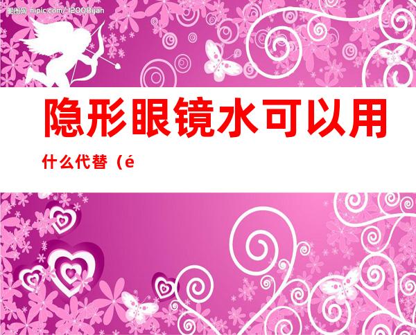 隐形眼镜水可以用什么代替(隐形眼镜水可以用什么代替做泥)