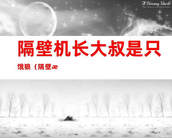 隔壁机长大叔是只饿狼(隔壁机长大叔是只饿狼黑暗森林松子不吃糖)