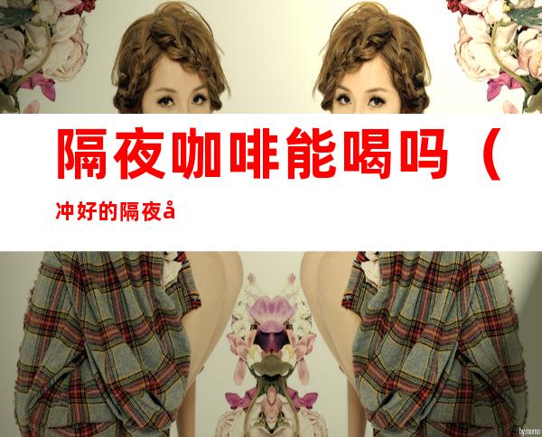 隔夜咖啡能喝吗(冲好的隔夜咖啡能喝吗)