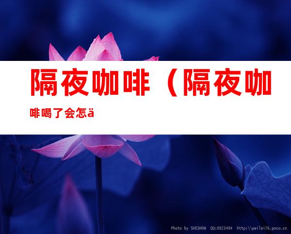 隔夜咖啡（隔夜咖啡喝了会怎么样）