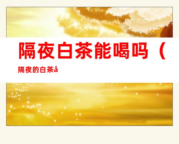 隔夜白茶能喝吗(隔夜的白茶可以喝吗?)