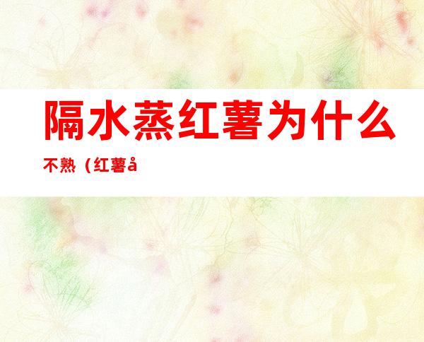 隔水蒸红薯为什么不熟(红薯容易蒸熟还是煮熟)