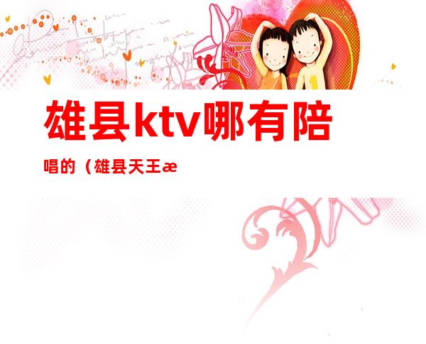 雄县ktv哪有陪唱的(雄县天王星ktv电话)