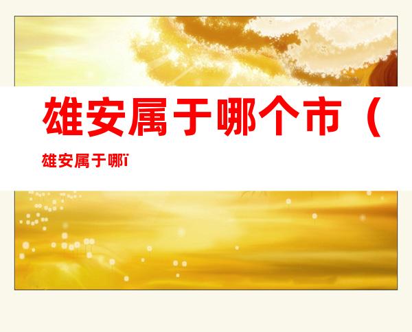 雄安属于哪个市(雄安属于哪?)