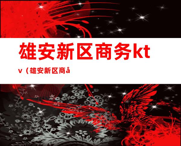 雄安新区商务ktv(雄安新区商务局电话)