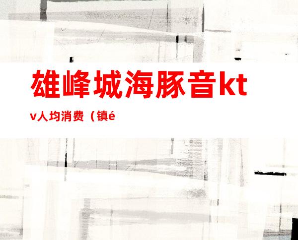 雄峰城海豚音ktv人均消费(镇雄ktv多少钱)
