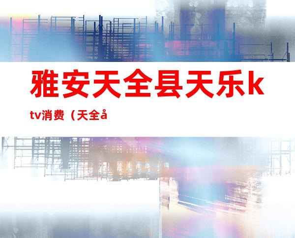 雅安天全县天乐ktv消费(天全县名雅ktv)