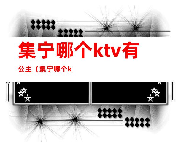 集宁哪个ktv有公主(集宁哪个ktv有公主服务)