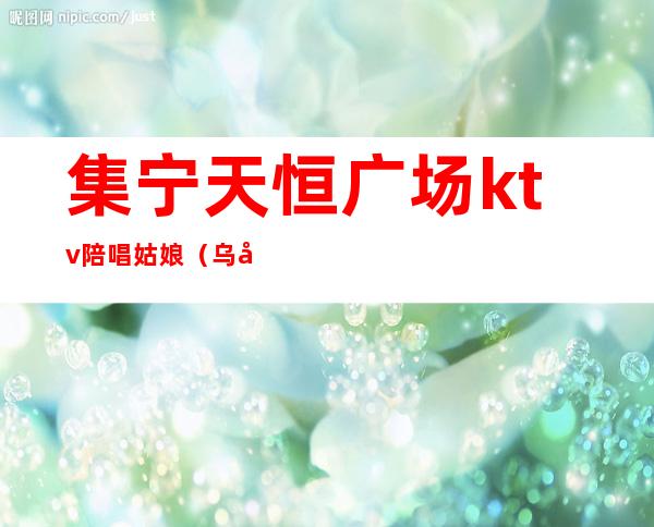 集宁天恒广场ktv陪唱姑娘(乌兰察布集宁ktv陪酒)