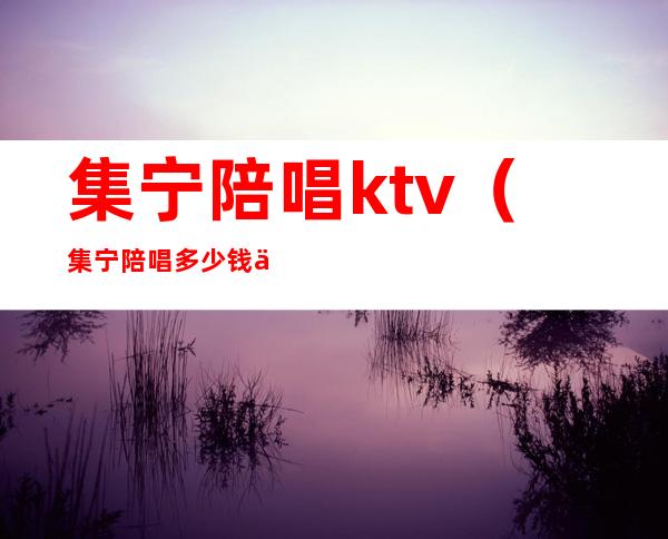 集宁陪唱ktv（集宁陪唱多少钱一位）