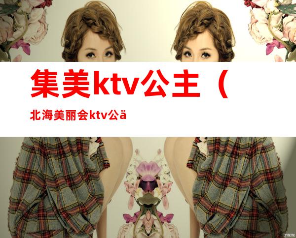 集美ktv公主(北海美丽会ktv公主多少钱)