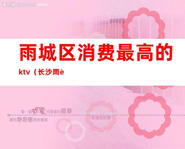 雨城区消费最高的ktv(长沙雨花区消费高吗)