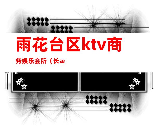 雨花台区ktv商务娱乐会所(长沙雨花区商务ktv)