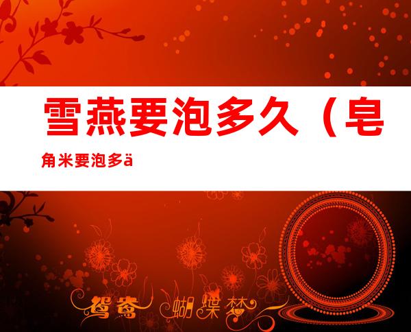 雪燕要泡多久(皂角米要泡多久)