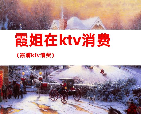 霞姐在ktv消费(霞浦ktv消费)