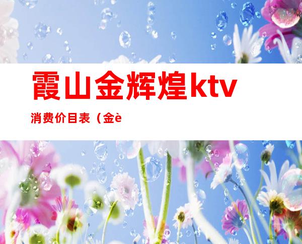 霞山金辉煌ktv消费价目表(金色辉煌ktv)