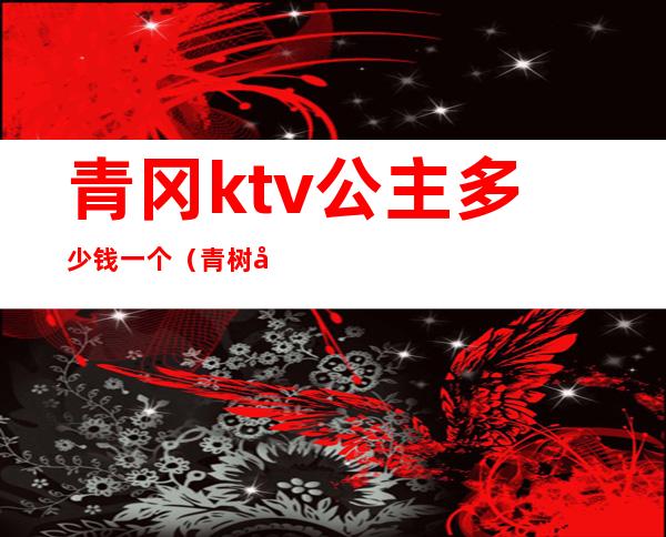 青冈ktv公主多少钱一个(青树坪ktv公主)