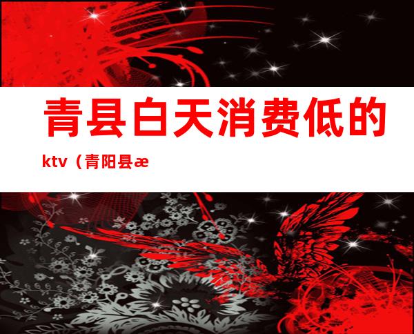 青县白天消费低的ktv(青阳县消费高吗)