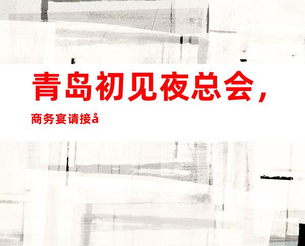 青岛初见夜总会,商务宴请接待客户选择