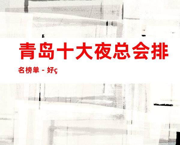 青岛十大夜总会排名榜单-好玩的夜总会档次消费预定