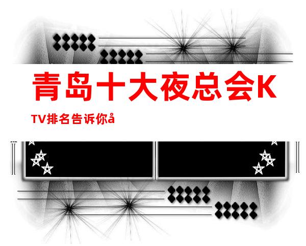 青岛十大夜总会KTV排名 告诉你当地好玩受欢迎的场