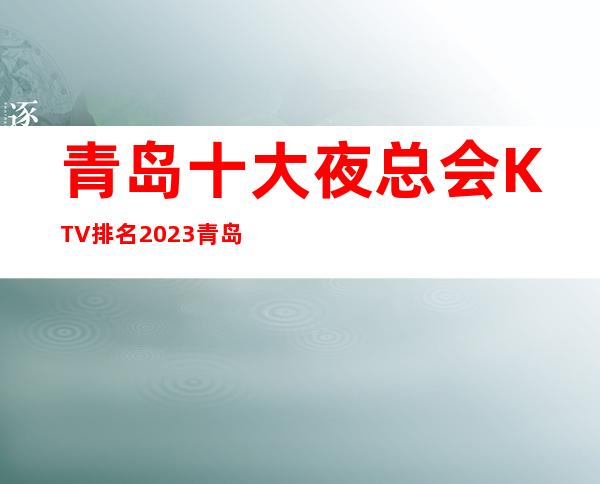青岛十大夜总会KTV排名 2023青岛夜总会娱乐攻略
