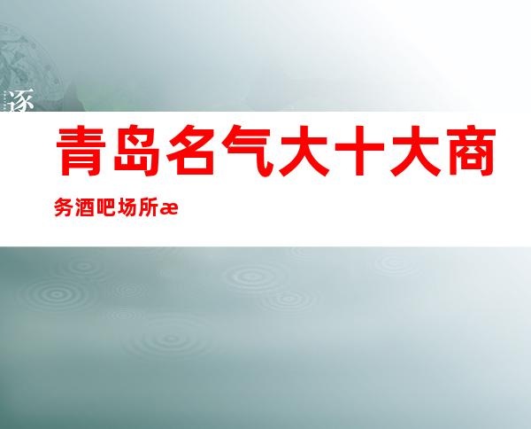 青岛名气大十大商务酒吧场所排名-体面之人才能玩得起的商务会所