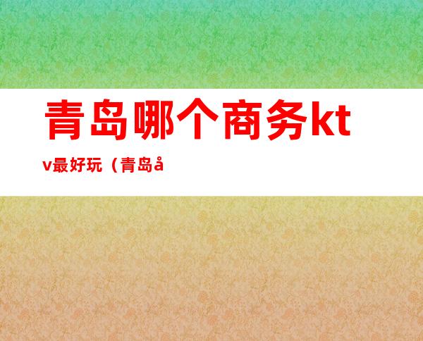青岛哪个商务ktv最好玩(青岛好玩的KTV)