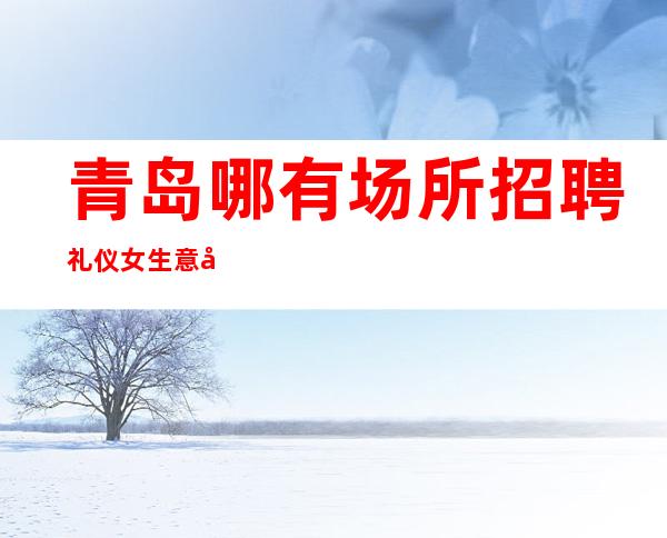 青岛哪有场所招聘礼仪女生意好[待遇高老板多出手大方]靠谱