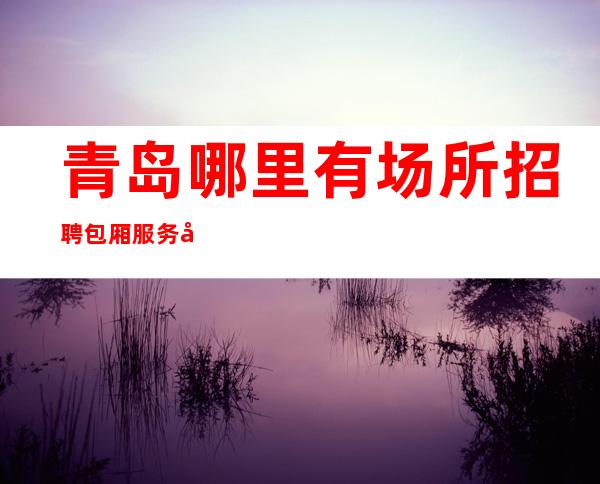 青岛哪里有场所招聘包厢服务员的