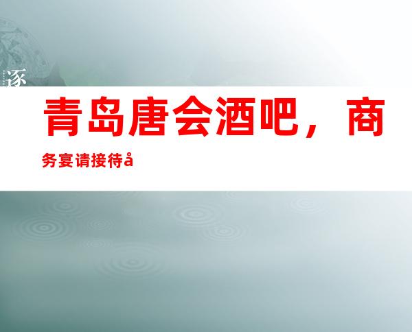 青岛唐会酒吧,商务宴请接待客户选择