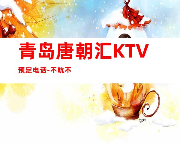 青岛唐朝汇KTV预定电话-不吭不骗的店 – 青岛崂山商务KTV