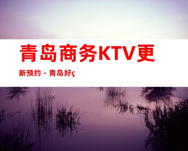 青岛商务KTV更新预约－青岛好玩5大夜总会娱乐场所