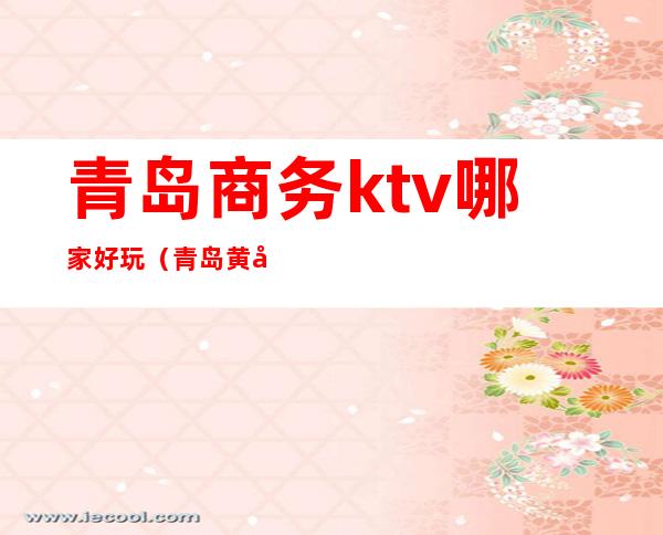 青岛商务ktv哪家好玩(青岛黄岛商务ktv)
