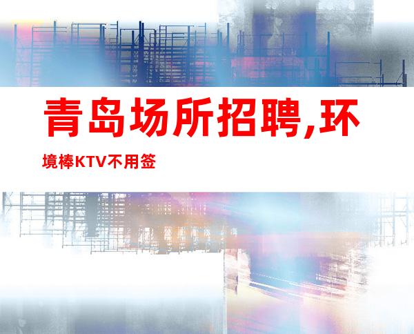 青岛场所招聘,环境棒KTV不用签到直招报销机票