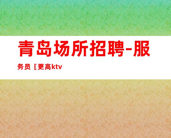 青岛场所招聘-服务员 〖更高ktv招聘〗人才招募中