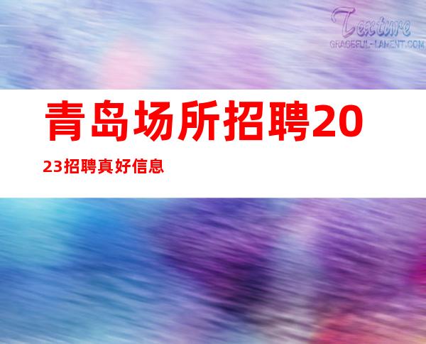 青岛场所招聘 2023招聘真好信息 随时欢迎你加入