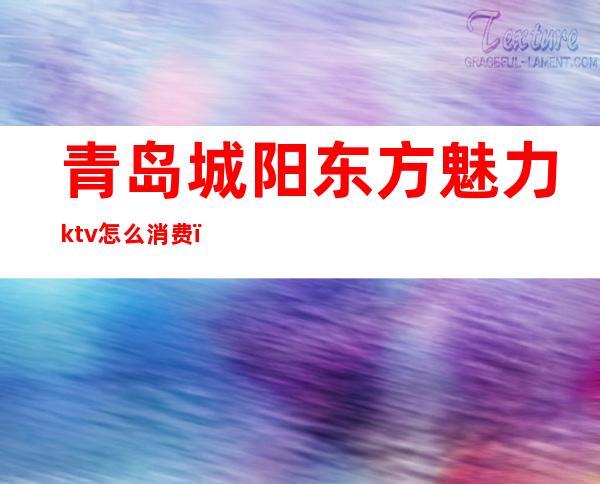 青岛城阳东方魅力ktv怎么消费（青岛城阳东方魅力ktv怎么消费的）