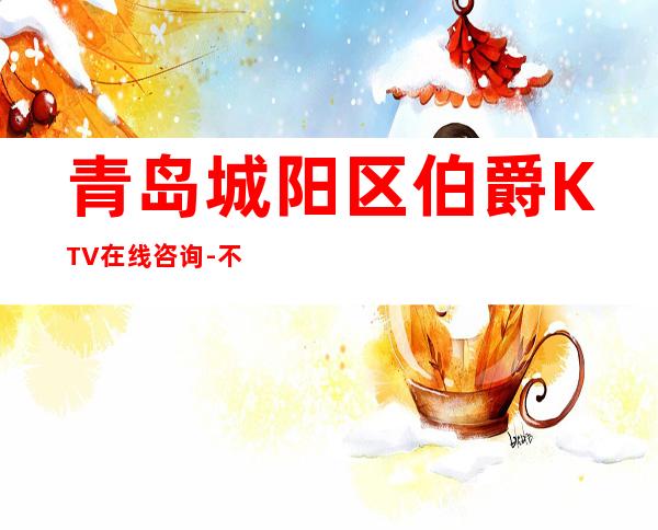 青岛城阳区伯爵KTV在线咨询-不吭不骗的店 – 青岛城阳商务KTV