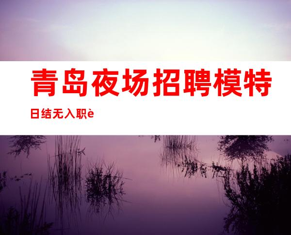 青岛夜场招聘模特 日结 无入职费