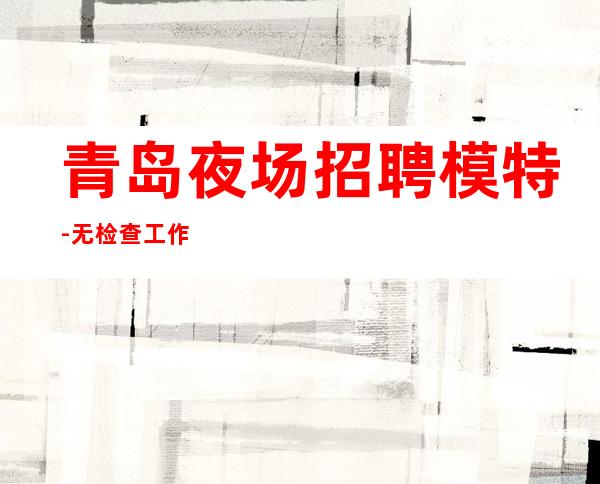 青岛夜场招聘模特-无检查工作负责到底