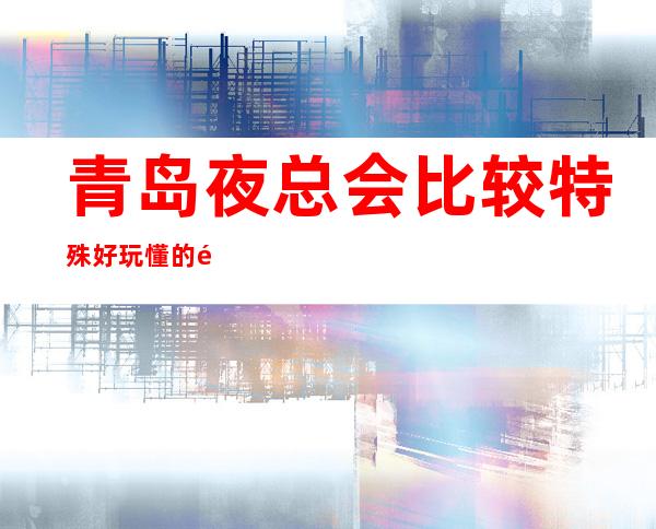青岛夜总会比较特殊好玩 懂的都懂