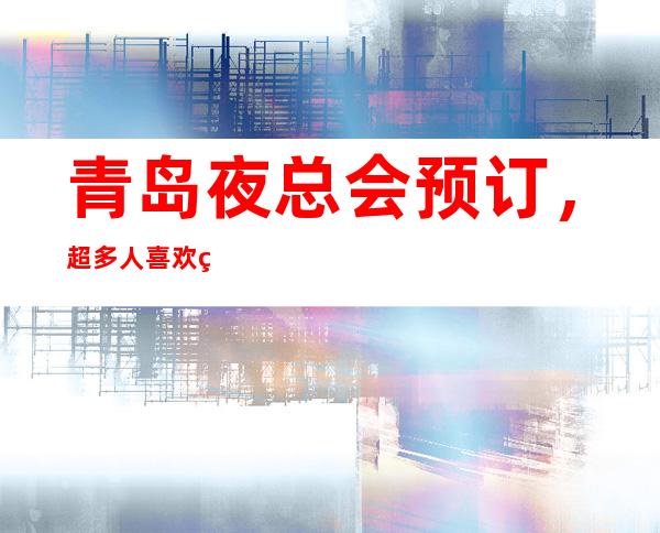 青岛夜总会预订，超多人喜欢的高端夜总会订房很抢手