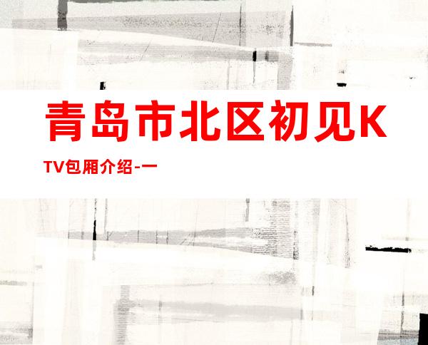 青岛市北区初见KTV包厢介绍-一文带您了解 – 青岛市北商务KTV