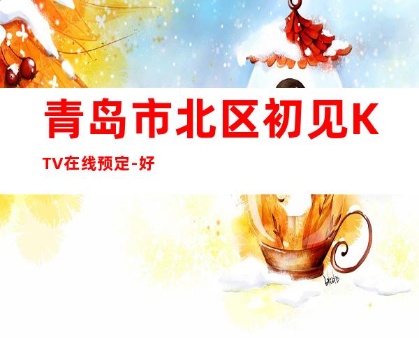 青岛市北区初见KTV在线预定-好玩到不想走 – 青岛市北商务KTV
