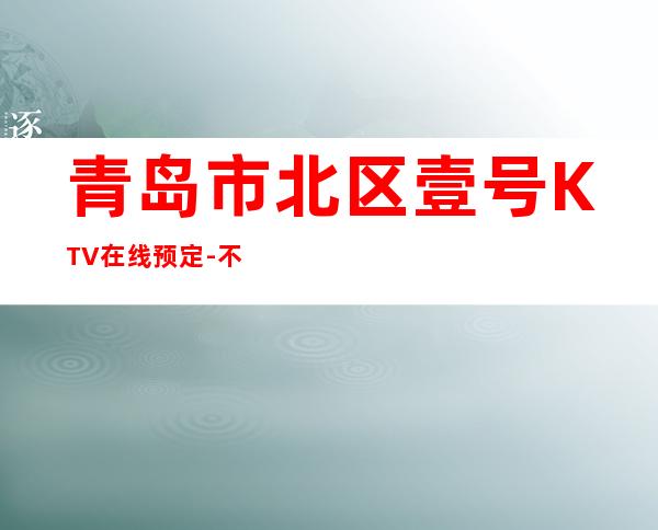 青岛市北区壹号KTV在线预定-不吭不骗的店 – 青岛市北商务KTV