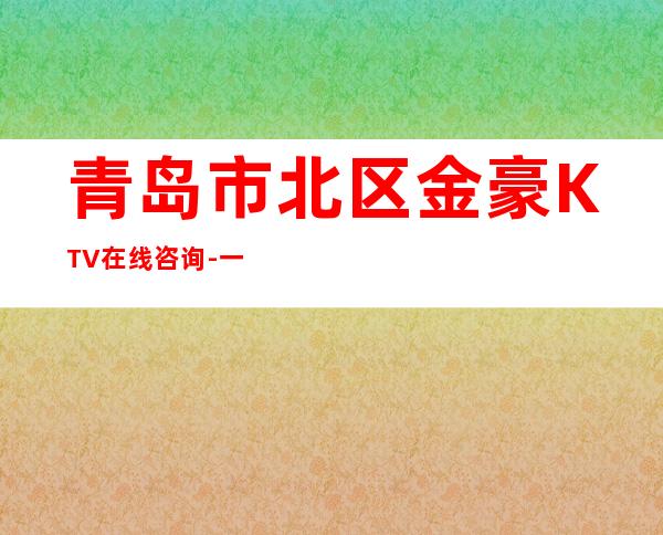 青岛市北区金豪KTV在线咨询-一文带您了解 – 青岛市北商务KTV