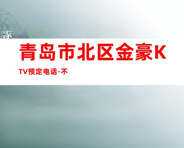 青岛市北区金豪KTV预定电话-不吭不骗的店 – 青岛市北商务KTV
